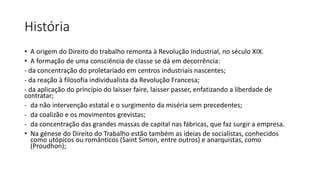 História
• A origem do Direito do trabalho remonta à Revolução Industrial, no século XIX.
• A formação de uma consciência de classe se dá em decorrência:
- da concentração do proletariado em centros industriais nascentes;
- da reação à filosofia individualista da Revolução Francesa;
- da aplicação do princípio do laisser faire, laisser passer, enfatizando a liberdade de
contratar;
- da não intervenção estatal e o surgimento da miséria sem precedentes;
- da coalizão e os movimentos grevistas;
- da concentração das grandes massas de capital nas fábricas, que faz surgir a empresa.
• Na génese do Direito do Trabalho estão também as ideias de socialistas, conhecidos
como utópicos ou românticos (Saint Simon, entre outros) e anarquistas, como
(Proudhon);
 