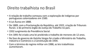 Direito trabalhista no Brasil
• A relação de trabalho começou com a exploração de indígenas por
portugueses colonizadores em 1500.
• A Lei Áurea em 1888.
• De 1889, com a Proclamação da República, até 1922, criação de Tribunais
Rurais e do primeiro órgão da Justiça do Trabalho no país.
• 1932 surgimento da Previdência Social.
• Em 1891 foi criada uma lei proibindo o trabalho de menores de 12 anos.
• Na fase do governo de Getúlio Vargas foi criado o Ministério do Trabalho,
Indústria e Comércio e a Constituição de 1934.
• Com o término do regime militar em 1988, as leis trabalhistas
aumentaram.
 