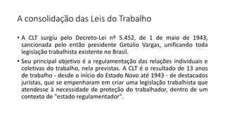 A consolidação das Leis do Trabalho
• A CLT surgiu pelo Decreto-Lei nº 5.452, de 1 de maio de 1943,
sancionada pelo então presidente Getúlio Vargas, unificando toda
legislação trabalhista existente no Brasil.
• Seu principal objetivo é a regulamentação das relações individuais e
coletivas do trabalho, nela previstas. A CLT é o resultado de 13 anos
de trabalho - desde o início do Estado Novo até 1943 - de destacados
juristas, que se empenharam em criar uma legislação trabalhista que
atendesse à necessidade de proteção do trabalhador, dentro de um
contexto de "estado regulamentador".
 