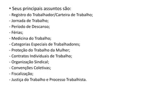 • Seus principais assuntos são:
- Registro do Trabalhador/Carteira de Trabalho;
- Jornada de Trabalho;
- Período de Descanso;
- Férias;
- Medicina do Trabalho;
- Categorias Especiais de Trabalhadores;
- Proteção do Trabalho da Mulher;
- Contratos Individuais de Trabalho;
- Organização Sindical;
- Convenções Coletivas;
- Fiscalização;
- Justiça do Trabalho e Processo Trabalhista.
 