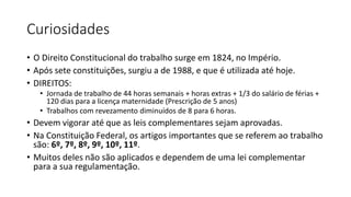 Curiosidades
• O Direito Constitucional do trabalho surge em 1824, no Império.
• Após sete constituições, surgiu a de 1988, e que é utilizada até hoje.
• DIREITOS:
• Jornada de trabalho de 44 horas semanais + horas extras + 1/3 do salário de férias +
120 dias para a licença maternidade (Prescrição de 5 anos)
• Trabalhos com revezamento diminuídos de 8 para 6 horas.
• Devem vigorar até que as leis complementares sejam aprovadas.
• Na Constituição Federal, os artigos importantes que se referem ao trabalho
são: 6º, 7º, 8º, 9º, 10º, 11º.
• Muitos deles não são aplicados e dependem de uma lei complementar
para a sua regulamentação.
 
