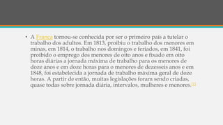 • A França tornou-se conhecida por ser o primeiro país a tutelar o
trabalho dos adultos. Em 1813, proibiu o trabalho dos menores em
minas, em 1814, o trabalho nos domingos e feriados, em 1841, foi
proibido o emprego dos menores de oito anos e fixado em oito
horas diárias a jornada máxima de trabalho para os menores de
doze anos e em doze horas para o menores de dezesseis anos e em
1848, foi estabelecida a jornada de trabalho máxima geral de doze
horas. A partir de então, muitas legislações foram sendo criadas,
quase todas sobre jornada diária, intervalos, mulheres e menores.[1]
 