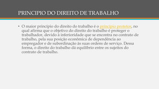 PRINCIPIO DO DIREITO DE TRABALHO
• O maior princípio do direito do trabalho é o princípio protetor, no
qual afirma que o objetivo do direito do trabalho é proteger o
trabalhador, devido à inferioridade que se encontra no contrato de
trabalho, pela sua posição econômica de dependência ao
empregador e de subordinação às suas ordens de serviço. Dessa
forma, o direito do trabalho dá equilíbrio entre os sujeitos do
contrato de trabalho.
 