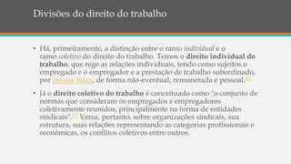 Divisões do direito do trabalho
• Há, primeiramente, a distinção entre o ramo individual e o
ramo coletivo do direito do trabalho. Temos o direito individual do
trabalho, que rege as relações individuais, tendo como sujeitos o
empregado e o empregador e a prestação de trabalho subordinado,
por pessoa física, de forma não-eventual, remunerada e pessoal.[6]
• Já o direito coletivo do trabalho é conceituado como "o conjunto de
normas que consideram os empregados e empregadores
coletivamente reunidos, principalmente na forma de entidades
sindicais".[7] Versa, portanto, sobre organizações sindicais, sua
estrutura, suas relações representando as categorias profissionais e
econômicas, os conflitos coletivos entre outros.
 