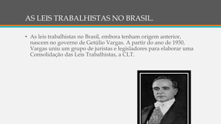 AS LEIS TRABALHISTAS NO BRASIL.
• As leis trabalhistas no Brasil, embora tenham origem anterior,
nascem no governo de Getúlio Vargas. A partir do ano de 1930,
Vargas uniu um grupo de juristas e legisladores para elaborar uma
Consolidação das Leis Trabalhistas, a CLT.
 