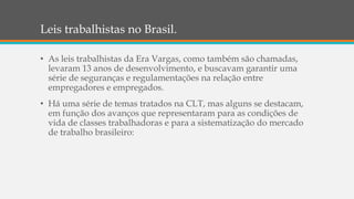 Leis trabalhistas no Brasil.
• As leis trabalhistas da Era Vargas, como também são chamadas,
levaram 13 anos de desenvolvimento, e buscavam garantir uma
série de seguranças e regulamentações na relação entre
empregadores e empregados.
• Há uma série de temas tratados na CLT, mas alguns se destacam,
em função dos avanços que representaram para as condições de
vida de classes trabalhadoras e para a sistematização do mercado
de trabalho brasileiro:
 