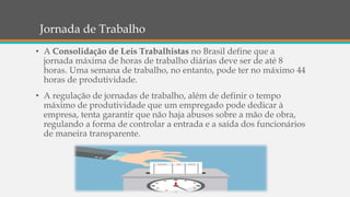 Jornada de Trabalho
• A Consolidação de Leis Trabalhistas no Brasil define que a
jornada máxima de horas de trabalho diárias deve ser de até 8
horas. Uma semana de trabalho, no entanto, pode ter no máximo 44
horas de produtividade.
• A regulação de jornadas de trabalho, além de definir o tempo
máximo de produtividade que um empregado pode dedicar à
empresa, tenta garantir que não haja abusos sobre a mão de obra,
regulando a forma de controlar a entrada e a saída dos funcionários
de maneira transparente.
 