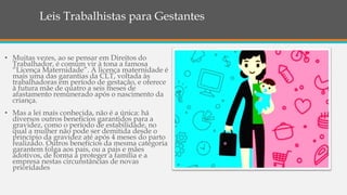 Leis Trabalhistas para Gestantes
• Muitas vezes, ao se pensar em Direitos do
Trabalhador, é comum vir à tona a famosa
“Licença Maternidade”. A licença maternidade é
mais uma das garantias da CLT, voltada às
trabalhadoras em período de gestação, e oferece
à futura mãe de quatro a seis meses de
afastamento remunerado após o nascimento da
criança.
• Mas a lei mais conhecida, não é a única: há
diversos outros benefícios garantidos para a
gravidez, como o período de estabilidade, no
qual a mulher não pode ser demitida desde o
princípio da gravidez até após 4 meses do parto
realizado. Outros benefícios da mesma categoria
garantem folga aos pais, ou a pais e mães
adotivos, de forma a proteger a família e a
empresa nestas circunstâncias de novas
prioridades
 