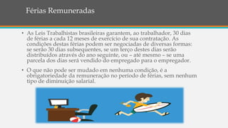Férias Remuneradas
• As Leis Trabalhistas brasileiras garantem, ao trabalhador, 30 dias
de férias a cada 12 meses de exercício de sua contratação. As
condições destas férias podem ser negociadas de diversas formas:
se serão 30 dias subsequentes, se um terço destes dias serão
distribuídos através do ano seguinte, ou – até mesmo – se uma
parcela dos dias será vendido do empregado para o empregador.
• O que não pode ser mudado em nenhuma condição, é a
obrigatoriedade da remuneração no período de férias, sem nenhum
tipo de diminuição salarial.
 