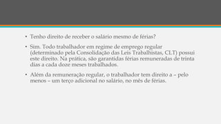 • Tenho direito de receber o salário mesmo de férias?
• Sim. Todo trabalhador em regime de emprego regular
(determinado pela Consolidação das Leis Trabalhistas, CLT) possui
este direito. Na prática, são garantidas férias remuneradas de trinta
dias a cada doze meses trabalhados.
• Além da remuneração regular, o trabalhador tem direito a – pelo
menos – um terço adicional no salário, no mês de férias.
 