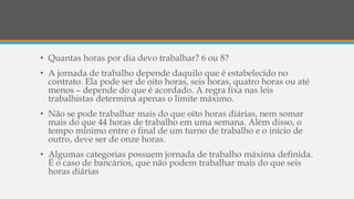 • Quantas horas por dia devo trabalhar? 6 ou 8?
• A jornada de trabalho depende daquilo que é estabelecido no
contrato. Ela pode ser de oito horas, seis horas, quatro horas ou até
menos – depende do que é acordado. A regra fixa nas leis
trabalhistas determina apenas o limite máximo.
• Não se pode trabalhar mais do que oito horas diárias, nem somar
mais do que 44 horas de trabalho em uma semana. Além disso, o
tempo mínimo entre o final de um turno de trabalho e o início de
outro, deve ser de onze horas.
• Algumas categorias possuem jornada de trabalho máxima definida.
É o caso de bancários, que não podem trabalhar mais do que seis
horas diárias
 