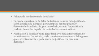 • Falta pode ser descontado do salário?
• Depende da natureza da falta. Se tratar-se de uma falta justificada
(com atestado ou por luto, por exemplo), ela não pode ser
descontada do salário. Se, por outro lado, ela não for justificada,
pode-se descontar aquele dia de trabalho do salário final.
• Além disso, a situação pode gerar falta leve para advertências. Se
repertir-se com frequência, pode transformar-se em uma falta grave
que – eventualmente – pode servir de justificativa para um
demissão.
 