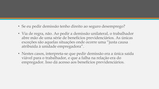 • Se eu pedir demissão tenho direito ao seguro desemprego?
• Via de regra, não. Ao pedir a demissão unilateral, o trabalhador
abre mão de uma série de benefícios previdenciários. As únicas
exceções são aquelas situações onde ocorre uma “justa causa
atribuída à unidade empregadora”.
• Nestes casos, interpreta-se que pedir demissão era a única saída
viável para o trabalhador, e que a falha na relação era do
empregador. Isso dá acesso aos benefícios previdenciários.
 