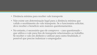 • Distância mínima para receber vale transporte
• Não existe um determinação legal para a distância mínima que
valide o recebimento do vale transporte. Se o funcionário solicitar,
deve receber o benefício sem maiores questionamentos.
• No entanto, é necessário que ele comprove – caso questionado –
que utiliza o vale para fins de transporte relacionados ao trabalho.
Se receber o vale em dinheiro e utilizar para outra finalidade, é
possível que precise indenizar o empregador.
 