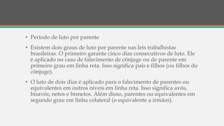• Período de luto por parente
• Existem dois graus de luto por parente nas leis trabalhistas
brasileiras. O primeiro garante cinco dias consecutivos de luto. Ele
é aplicado no caso de falecimento de cônjuge ou de parente em
primeiro grau em linha reta. Isso significa pais e filhos (ou filhos do
cônjuge).
• O luto de dois dias é aplicado para o falecimento de parentes ou
equivalentes em outros níveis em linha reta. Isso significa avós,
bisavós, netos e bisnetos. Além disso, parentes ou equivalentes em
segundo grau em linha colateral (o equivalente a irmãos).
 