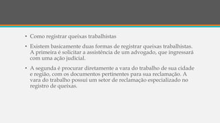 • Como registrar queixas trabalhistas
• Existem basicamente duas formas de registrar queixas trabalhistas.
A primeira é solicitar a assistência de um advogado, que ingressará
com uma ação judicial.
• A segunda é procurar diretamente a vara do trabalho de sua cidade
e região, com os documentos pertinentes para sua reclamação. A
vara do trabalho possui um setor de reclamação especializado no
registro de queixas.
 