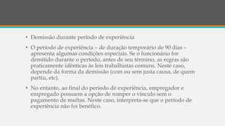 • Demissão durante período de experiência
• O período de experiência – de duração temporário de 90 dias –
apresenta algumas condições especiais. Se o funcionário for
demitido durante o período, antes de seu término, as regras são
praticamente idênticas às leis trabalhistas comuns. Neste caso,
depende da forma da demissão (com ou sem justa causa, de quem
partiu, etc).
• No entanto, ao final do período de experiência, empregador e
empregado possuem a opção de romper o vínculo sem o
pagamento de multas. Neste caso, interpreta-se que o período de
experiência não foi benéfico.
 