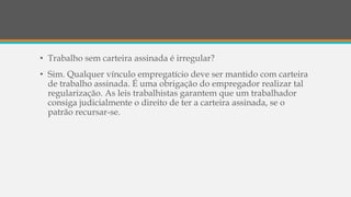 • Trabalho sem carteira assinada é irregular?
• Sim. Qualquer vínculo empregatício deve ser mantido com carteira
de trabalho assinada. É uma obrigação do empregador realizar tal
regularização. As leis trabalhistas garantem que um trabalhador
consiga judicialmente o direito de ter a carteira assinada, se o
patrão recursar-se.
 