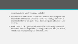 • Como funcionam as 8 horas de trabalho
• As oito horas de trabalho diárias são o limite previsto pelas leis
trabalhistas brasileiras. Durante a jornada, é obrigatório que o
trabalhador tenha um período de descanso para refeições e uso
próprio.
• Além disso, a CLT prevê que, entre o final de uma jornada de
trabalho e o início da próxima, é obrigatório que haja, ao menos,
onze horas de descanso para o trabalhador.
 