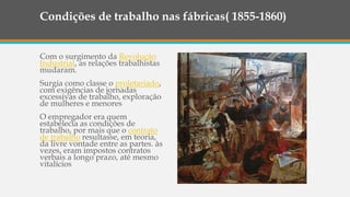 Condições de trabalho nas fábricas( 1855-1860)
Com o surgimento da Revolução
Industrial, as relações trabalhistas
mudaram.
Surgia como classe o proletariado,
com exigências de jornadas
excessivas de trabalho, exploração
de mulheres e menores
O empregador era quem
estabelecia as condições de
trabalho, por mais que o contrato
de trabalho resultasse, em teoria,
da livre vontade entre as partes. às
vezes, eram impostos contratos
verbais a longo prazo, até mesmo
vitalícios
 
