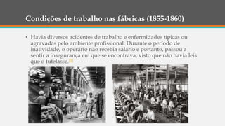 Condições de trabalho nas fábricas (1855-1860)
• Havia diversos acidentes de trabalho e enfermidades típicas ou
agravadas pelo ambiente profissional. Durante o período de
inatividade, o operário não recebia salário e portanto, passou a
sentir a insegurança em que se encontrava, visto que não havia leis
que o tutelasse.[1]
 