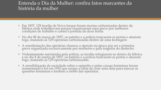 Entenda o Dia da Mulher: confira fatos marcantes da
história da mulher
• Em 1857, 129 tecelãs de Nova Iorque foram mortas carbonizadas dentro da
fábrica onde trabalhavam porque organizaram uma greve por melhores
condições de trabalho e contra a jornada de doze horas.
• No dia 08 de março de 1857, os patrões e a polícia trancaram as portas e atearam
fogo, matando as 129 operárias carbonizadas dentro de uma tecelagem
• A manifestação das operárias chamou a atenção na época por ser a primeira
greve organizada exclusivamente por mulheres e pela tragédia do desfecho.
• Violentamente reprimidas pela polícia, as tecelãs refugiaram-se dentro da fábrica
e no dia 8 de março de 1857, os patrões e a polícia trancaram as portas e atearam
fogo, matando as 129 operárias carbonizadas.
• A sensibilização da sociedade sobre o episódio e pelas causas femininas foram
aumentando e foi em 1910 que surgiu a idéia de criar uma data para marcar as
questões femininas e lembrar a morte das operárias.
 