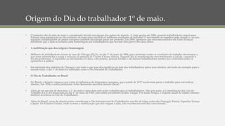 Origem do Dia do trabalhador 1º de maio.
• O primeiro dia do mês de maio é considerado feriado em alguns dos países do mundo. A data surgiu em 1886, quando trabalhadores americanos
fizeram uma paralisação no dia primeiro de maio para reivindicar melhores condições de trabalho. O movimento se espalhou pelo mundo e, no ano
seguinte, trabalhadores de países europeus também decidiram parar por protesto. Em 1889, operários que estavam reunidos em Paris (França)
decidiram que a data se tornaria uma homenagem aos trabalhadores que haviam feito greve três anos antes.
• A mobilização que deu origem à homenagem
• Milhares de trabalhadores foram às ruas de Chicago (EUA), no dia 1º de maio de 1886, para protestar contra as condições de trabalho desumanas a
que eram submetidos e exigir a redução da jornada de 13 para 8 horas diárias. Naquele dia as manifestações movimentaram a cidade, causando a
ira dos poderosos. A repressão ao movimento foi dura, com prisões, pessoas feridas e até mesmo trabalhadores mortos nos confrontos entre os
operários e a polícia.
• Em memória dos mártires de Chicago e por tudo o que esse dia significou na luta dos trabalhadores pelos seus direitos, servindo de exemplo para o
mundo todo, o dia 1º de Maio foi instituído como o Dia Mundial do Trabalhador.
• O Dia do Trabalhador no Brasil
• No Brasil, o feriado começou por conta da influência de imigrantes europeus, que a partir de 1917 resolveram parar o trabalho para reivindicar
direitos. Em 1924, o então presidente Artur Bernardes decretou feriado oficial.
• Além de ser um dia de descanso, o 1º de maio é uma data com ações voltadas para os trabalhadores. Não por acaso, a Consolidação das Leis do
Trabalho (CLT) foi anunciada no dia 1º de maio de 1943, pelo então presidente Getúlio Vargas. Por muito tempo, o reajuste anual do salário mínimo
também acontecia no Dia do Trabalhador.
• Além do Brasil, cerca de oitenta países consideram o Dia Internacional do Trabalhador um dia de folga, entre eles Portugal, Rússia, Espanha, França
e Japão. Os Estados Unidos, onde ocorreu a mobilização que deu origem à data, não reconhecem este dia como feriado.
 