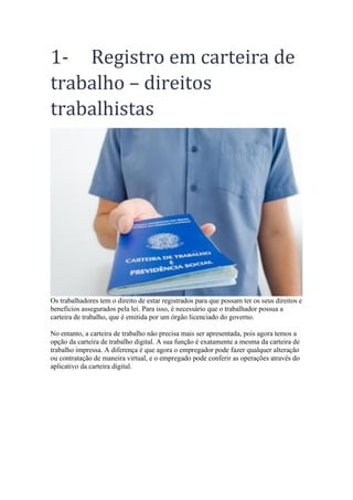1- Registro em carteira de
trabalho – direitos
trabalhistas
Os trabalhadores tem o direito de estar registrados para que possam ter os seus direitos e
benefícios assegurados pela lei. Para isso, é necessário que o trabalhador possua a
carteira de trabalho, que é emitida por um órgão licenciado do governo.
No entanto, a carteira de trabalho não precisa mais ser apresentada, pois agora temos a
opção da carteira de trabalho digital. A sua função é exatamente a mesma da carteira de
trabalho impressa. A diferença é que agora o empregador pode fazer qualquer alteração
ou contratação de maneira virtual, e o empregado pode conferir as operações através do
aplicativo da carteira digital.
 