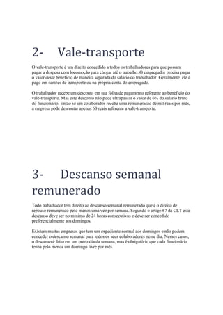 2- Vale-transporte
O vale-transporte é um direito concedido a todos os trabalhadores para que possam
pagar a despesa com locomoção para chegar até o trabalho. O empregador precisa pagar
o valor deste benefício de maneira separada do salário do trabalhador. Geralmente, ele é
pago em cartões de transporte ou na própria conta do empregado.
O trabalhador recebe um desconto em sua folha de pagamento referente ao benefício do
vale-transporte. Mas este desconto não pode ultrapassar o valor de 6% do salário bruto
do funcionário. Então se um colaborador recebe uma remuneração de mil reais por mês,
a empresa pode descontar apenas 60 reais referente a vale-transporte.
3- Descanso semanal
remunerado
Todo trabalhador tem direito ao descanso semanal remunerado que é o direito de
repouso remunerado pelo menos uma vez por semana. Segundo o artigo 67 da CLT este
descanso deve ser no mínimo de 24 horas consecutivas e deve ser concedido
preferencialmente aos domingos.
Existem muitas empresas que tem um expediente normal aos domingos e não podem
conceder o descanso semanal para todos os seus colaboradores nesse dia. Nesses casos,
o descanso é feito em um outro dia da semana, mas é obrigatório que cada funcionário
tenha pelo menos um domingo livre por mês.
 