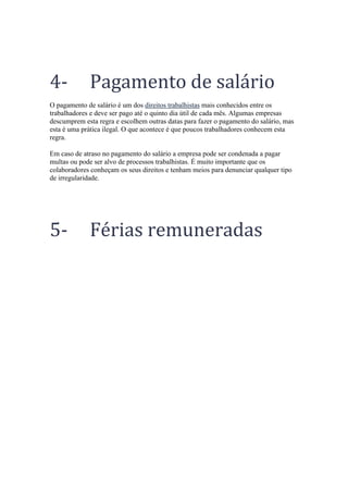 4- Pagamento de salário
O pagamento de salário é um dos direitos trabalhistas mais conhecidos entre os
trabalhadores e deve ser pago até o quinto dia útil de cada mês. Algumas empresas
descumprem esta regra e escolhem outras datas para fazer o pagamento do salário, mas
esta é uma prática ilegal. O que acontece é que poucos trabalhadores conhecem esta
regra.
Em caso de atraso no pagamento do salário a empresa pode ser condenada a pagar
multas ou pode ser alvo de processos trabalhistas. É muito importante que os
colaboradores conheçam os seus direitos e tenham meios para denunciar qualquer tipo
de irregularidade.
5- Férias remuneradas
 