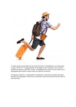 As férias anuais remuneradas são um direito de todos os trabalhadores como determina
o artigo 129 da CLT. As férias podem ser divididas em até 3 períodos, mas um destes
períodos não pode ser inferior a 14 dias. O trabalhador deve entrar em um acordo com o
empregador para decidir a melhor forma de requerer este direito.
Em algumas empresas, os empregadores manifestam a intenção de comprar uma parte
das férias do empregado. Nestes casos é permitido vender um período de até dez dias do
total das férias.
 
