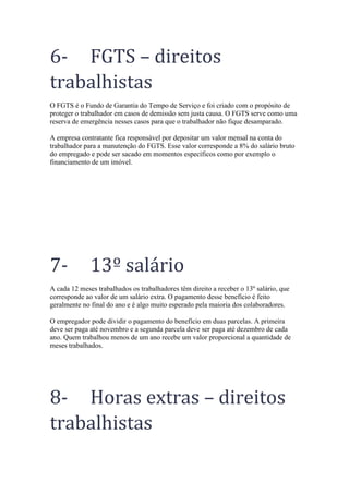 6- FGTS – direitos
trabalhistas
O FGTS é o Fundo de Garantia do Tempo de Serviço e foi criado com o propósito de
proteger o trabalhador em casos de demissão sem justa causa. O FGTS serve como uma
reserva de emergência nesses casos para que o trabalhador não fique desamparado.
A empresa contratante fica responsável por depositar um valor mensal na conta do
trabalhador para a manutenção do FGTS. Esse valor corresponde a 8% do salário bruto
do empregado e pode ser sacado em momentos específicos como por exemplo o
financiamento de um imóvel.
7- 13º salário
A cada 12 meses trabalhados os trabalhadores têm direito a receber o 13º salário, que
corresponde ao valor de um salário extra. O pagamento desse benefício é feito
geralmente no final do ano e é algo muito esperado pela maioria dos colaboradores.
O empregador pode dividir o pagamento do benefício em duas parcelas. A primeira
deve ser paga até novembro e a segunda parcela deve ser paga até dezembro de cada
ano. Quem trabalhou menos de um ano recebe um valor proporcional a quantidade de
meses trabalhados.
8- Horas extras – direitos
trabalhistas
 