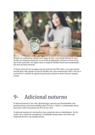 Quando um colaborador trabalha mais tempo do que a sua jornada habitual ele deve
receber um acréscimo financeiro na sua folha de pagamento referente as horas extras
que foram realizadas. Em alguns casos as empresas também fazem esta compensação
por meio do banco de horas.
As horas extras devem ser pagas com um acréscimo de 50% sobre o seu valor normal
em dias úteis. Mas quando se trata de feriados esse valor aumenta para 100%. Por isso é
essencial ter o controle do registro de ponto para calcular as horas extras de maneira
correta.
9- Adicional noturno
O adicional noturno é um valor adicional pago a pessoas que desempenham uma
jornada noturna e precisam trabalhar entre 22 horas e 5 horas. A remuneração dessas
horas deve sofrer um aumento de 20% do seu valor.
O adicional noturno já é um benefício bem conhecido entre os trabalhadores. Ele foi
criado com o intuito de recompensar o trabalhador porque toda a sua rotina será
impactada devido a sua jornada noturna.
 