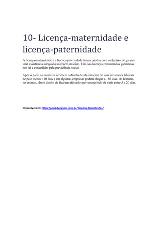 10- Licença-maternidade e
licença-paternidade
A licença-maternidade e a licença-paternidade foram criadas com o objetivo de garantir
uma assistência adequada ao recém-nascido. Elas são licenças remuneradas garantidas
por lei e concedidas pela previdência social.
Após o parto as mulheres recebem o direito de afastamento de suas atividades laborais
de pelo menos 120 dias e em algumas empresas podem chegar a 180 dias. Os homens,
no entanto, têm o direito de ficarem afastados por um período de varia entre 5 a 20 dias.
Disponível em: https://msadvogado.com.br/direitos-trabalhistas/
 