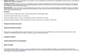 • RABALHO NOTURNO A Constituição Federal, no seu artigo 7º, inciso IX, estabelece que são direitos dos trabalhadores, além de outros, remuneração do
trabalho noturno superior à do diurno.
• HORÁRIO NOTURNO Considera-se noturno, nas atividades urbanas, o trabalho realizado entre as 22:00 horas de um dia às 5:00 horas do dia seguinte.
Nas atividades rurais, é considerado noturno o trabalho executado na lavoura entre 21:00 horas de um dia às 5:00 horas do dia seguinte, e na pecuária,
entre 20:00 horas às 4:00 horas do dia seguinte.
• HORA NOTURNA A hora normal tem a duração de 60 (sessenta) minutos e a hora noturna, por disposição legal, nas atividades urbanas, é computada
como sendo de 52 (cinquenta e dois) minutos e 30 (trinta) segundos. Ou seja, cada hora noturna sofre a redução de 7 minutos e 30 segundos ou ainda
12,5% sobre o valor da hora diurna.
• INTERVALO
• No trabalho noturno também deve haver o intervalo para repouso ou alimentação, sendo:
• jornada de trabalho de até 4 horas: sem intervalo;
• jornada de trabalho superior a 4 horas e não excedente a 6 horas: intervalo de 15 minutos;
• jornada de trabalho excedente a 6 horas: intervalo de no mínimo 1 (uma) hora e no máximo 2 (duas) horas.
•
• TRABALHO NOTURNO DA MULHER
•
• TRABALHO NOTURNO DO MENOR
•
• A hora noturna, nas atividades urbanas, deve ser paga com um acréscimo de no mínimo 20% (vinte por cento) sobre o valor da hora diurna, exceto
condições mais benéficas previstas em acordo, convenção coletiva ou sentença normativa.
•
• CESSAÇÃO DO DIREITO
•
• TURNOS ININTERRUPTOS DE REVEZAMENTO
•
• BANCO DE HORAS
•
• O empregador poderá celebrar acordo de compensação de horas por meio de contrato coletivo de trabalho, a ser cumprido em período diurno ou
noturno, ou ainda em ambos, cujo excesso de horas de trabalho de um dia seja compensado pela correspondente diminuição em outro dia, de maneira a
não ultrapassar o limite de 10 horas diárias.
•
 