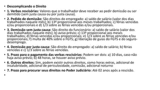 • Descomplicando o Direito
• 1. Verbas rescisórias: Valores que o trabalhador deve receber ao pedir demissão ou ser
demitido (sem justa causa ou por justa causa).
• 2. Pedido de demissão: São direitos do empregado: a) saldo de salário (valor dos dias
trabalhados naquele mês); b) 13º proporcional aos meses trabalhados; c) férias vencidas
e/ou proporcionais e d) 1/3 sobre as férias vencidas e/ou proporcionais.
• 3. Demissão sem justa causa: São direito do funcionário: a) saldo de salário (valor dos
dias trabalhados naquele mês); b) aviso prévio; c) 13º proporcional aos meses
trabalhados; d) férias vencidas e/ou proporcionais; e) 1/3 sobre as férias vencidas e/ou
proporcionais; f) multa de 40% sobre o FGTS; g) liberação de guias do FGTS e do seguro-
desemprego.
• 4. Demissão por justa causa: São direito do empregado: a) saldo de salário; b) férias
vencidas e c) 1/3 sobre as férias vencidas.
• 5. Prazo para o pagamento das verbas rescisórias: Podem ser dois: a) 10 dias, caso não
haja aviso prévio; b) 48 horas, se houver aviso prévio.
• 6. Outros direitos: Sim, podem existir outros direitos, como horas extras, adicional de
insalubridade, adicional de periculosidade, comissão, adicional noturno
• 7. Prazo para procurar seus direitos no Poder Judiciário: Até 02 anos após a rescisão.
•
 