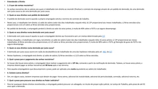 • Entendendo o Direito
• 1. O que são verbas rescisórias?
• As verbas rescisórias são os valores aos quais o trabalhador tem direito ao rescindir (finalizar) o contrato de emprego através de um pedido de demissão, de uma demissão
sem justa causa ou de uma demissão por justa causa.
• 2. Quais os seus direitos num pedido de demissão?
• O pedido de demissão ocorre quando o próprio empregado solicita o termino do contrato de trabalho.
• Neste caso, o trabalhador tem direito: a) saldo de salário (valor dos dias trabalhados naquele mês); b) 13º proporcional aos meses trabalhados; c) férias vencidas e/ou
proporcionais e d) 1/3 sobre as férias vencidas e/ou proporcionais.
• No pedido de demissão, o empregado perderá o direito ao valor do aviso prévio, à multa de 40% sobre o FGTS e ao seguro-desemprego.
• 3. Quais os seus direitos numa demissão sem justa causa?
• A demissão sem justa causa é aquela na qual o empregador demite seu funcionário sem um motivo determinado pela CLT.
• Nestas situações, o trabalhador, em regra, terá direito: a) saldo de salário (valor dos dias trabalhados naquele mês); b) aviso prévio; c) 13º proporcional aos meses
trabalhados; d) férias vencidas e/ou proporcionais; e) 1/3 sobre as férias vencidas e/ou proporcionais; f) multa de 40% sobre o FGTS; g) liberação de guias do FGTS e do
seguro-desemprego.
• 4. Quais os seus direitos numa demissão por justa causa?
• A demissão por justa causa ocorre em razão da desobediência do trabalhador de uma das hipóteses indicadas pelo art. 482, da CLT.
• Nestas hipóteses, o empregado terá direito: a) saldo de salário; b) férias vencidas e c) 1/3 sobre as férias vencidas.
• 5. Qual o prazo para o pagamento das verbas rescisórias?
• Se houve não houve aviso prévio, o empregador deve realizar o pagamento até o 10º dia, contando a partir da notificação de demissão. Todavia, se houve aviso prévio, a
empresa deverá pagar as verbas rescisórias até 48 horas após o seu término.
• Para aqueles empregadores que descumprirem o prazo, pode ser aplicada uma multa equivalente ao salário do trabalhador.
• 6. Existem outros direitos?
• Sim, em alguns casos, existem empresas que deixam de pagar: horas extras, adicional de insalubridade, adicional de periculosidade, comissão, adicional noturno, etc.
• 7. Qual o prazo para procurar seus direitos no Poder Judiciário?
• Para ter quaisquer destes direitos reconhecidos, o empregado poderá procurar um advogado, no intuito de propor ação judicial, na Justiça do Trabalho, pelo prazo de até 02
anos após a demissão.
 