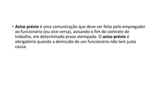 • Aviso prévio é uma comunicação que deve ser feita pelo empregador
ao funcionário (ou vice-versa), avisando o fim do contrato de
trabalho, em determinado prazo atempado. O aviso prévio é
obrigatório quando a demissão de um funcionário não tem justa
causa.
 