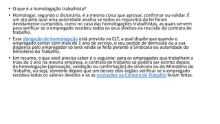 • O que é a homologação trabalhista?
• Homologar, segundo o dicionário, é a mesma coisa que aprovar, confirmar ou validar. É
um ato pelo qual uma autoridade analisa se todos os requisitos da lei foram
devidamente cumpridos, como no caso das homologações trabalhistas, as quais servem
para verificar se o empregado recebeu todos os seus direitos na rescisão do contrato de
trabalho.
• Essa obrigação de homologação está prevista na CLT, a qual dispõe que quando o
empregado contar com mais de 1 ano de serviço, o seu pedido de demissão ou a sua
dispensa pelo empregador só será válida se feita perante o Sindicato ou autoridade do
Ministério do Trabalho.
• Em resumo, o que você precisa saber é o seguinte: para os empregados que trabalham a
mais de 1 ano na mesma empresa, o contrato de trabalho só poderá ser extinto depois
da homologação (aprovação, validação ou confirmação) do sindicato ou do Ministério do
Trabalho, ou seja, somente depois que um desses dois órgãos verificar se o empregado
recebeu todos os valores devidos e se as anotações na Carteira de Trabalho foram feitas.
 