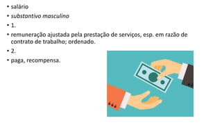 • salário
• substantivo masculino
• 1.
• remuneração ajustada pela prestação de serviços, esp. em razão de
contrato de trabalho; ordenado.
• 2.
• paga, recompensa.
 