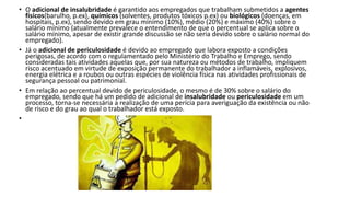 • O adicional de insalubridade é garantido aos empregados que trabalham submetidos a agentes
físicos(barulho, p.ex), químicos (solventes, produtos tóxicos p.ex) ou biológicos (doenças, em
hospitais, p.ex), sendo devido em grau mínimo (10%), médio (20%) e máximo (40%) sobre o
salário mínimo (atualmente prevalece o entendimento de que o percentual se aplica sobre o
salário mínimo, apesar de existir grande discussão se não seria devido sobre o salário normal do
empregado).
• Já o adicional de periculosidade é devido ao empregado que labora exposto a condições
perigosas, de acordo com o regulamentado pelo Ministério do Trabalho e Emprego, sendo
consideradas tais atividades aquelas que, por sua natureza ou métodos de trabalho, impliquem
risco acentuado em virtude de exposição permanente do trabalhador a inflamáveis, explosivos,
energia elétrica e a roubos ou outras espécies de violência física nas atividades profissionais de
segurança pessoal ou patrimonial.
• Em relação ao percentual devido de periculosidade, o mesmo é de 30% sobre o salário do
empregado, sendo que há um pedido de adicional de insalubridade ou periculosidade em um
processo, torna-se necessária a realização de uma perícia para averiguação da existência ou não
de risco e do grau ao qual o trabalhador está exposto.
•
 