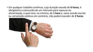 • Em qualquer trabalho contínuo, cuja duração exceda de 6 horas, é
obrigatória a concessão de um intervalo para repouso ou
alimentação, o qual será, no mínimo, de 1 hora e, salvo acordo escrito
ou convenção coletiva em contrário, não poderá exceder de 2 horas.
 