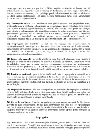danos que este acarretar aos patrões; a CF/88 ampliou os direitos atribuídos por lei 
ordinária, sendo os seguintes: salário mínimo; irredutibilidade da remuneração; 13º salário; 
repouso semanal remunerado; aviso prévio proporcional ao tempo de serviço, no mínimo de 
30 dias; licença maternidade (120 dias); licença paternidade; férias com remuneração 
acrescida em 1/3; aposentadoria. 
19) Empregado rural: é o trabalhador que presta serviços em propriedade rural, 
continuadamente e mediante subordinação ao empregador, assim entendida, toda pessoa 
que exerce atividade agroeconômica; o contrato de trabalho rural pode ter duração 
determinada e indeterminada; são admitidos contratos de safra; seus direitos que já eram 
praticamente igualados aos do urbano, pela Lei 5.889/73, foram pela CF/88 totalmente 
equiparados; o trabalhador de indústria situada em propriedade rural é considerado 
industriário e regido pela CLT e não pela lei do trabalho rural (TST, Enunciado nº 57). 
20) Empregado em domicílio: as relações de emprego são desenvolvidas no 
estabelecimento do empregador e fora dele; estas são cumpridas em locais variados, 
denominando-se “serviços externos”, ou na residência do empregado, quando têm o nome 
de “trabalho em domicílio” (CLT, art. 6º); a prestação de serviços externos não 
descaracteriza o vínculo empregatício. 
21) Empregado aprendiz: surge da relação jurídica desenvolvida na empresa, visando à 
formação de mão-de-obra, em que a lei admite a admissão de menores, observadas certas 
formalidades, para que prestem serviços remunerados recebendo os ensinamentos 
metódicos de uma profissão; a CLT (art. 80, § único) define aprendiz como o menor de 12 
a 18 anos sujeito à formação profissional metódica do ofício em que exerça o seu trabalho. 
22) Diretor de sociedade: para a teoria tradicional, não é empregado; é mandatário; a 
relação jurídica que o víncula à sociedade é de mandato e não de emprego; para a teoria 
contemporâneo, não há incompatibilidade entre a condição de diretor da sociedade e a de 
empregado; o elemento fundamental que definirá a situação do diretor de sociedade é a 
subordinação. 
23) Empregado acionista: não são incompatíveis as condições de empregado e acionista 
de sociedade anônima, desde que o número de ações (que lhe dê condições de infuir nos 
destinos da sociedade em dimensão expressiva) não se eleve a ponto de transformar o 
empregado em subordinante e não em subordinado. 
24) Cargo de confiança: é aquele no qual o empregado ocupa uma posição hierárquica 
elevada na qual tenha poderes de agir pelo empregador nos seus atos de representação 
externa; é aquele existente na alta hierarquia administrativa da empresa, conferindo ao 
ocupante amplo poder de decisão; difere do empregado comum apenas pelas restrições de 
direitos trabalhistas que sofre. 
Empregador 
25) Conceito: é o ente, dotado ou não de personalidade jurídica, com ou sem fim lucrativo, 
que tiver empregado; “considera-se empregador a empresa. individual ou coletiva, que, 
assumindo os riscos da atividade econômica, admite, assalaria e dirige a prestação pessoal 
 