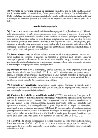 35) Alteração na estrutura jurídica da empresa: entende-se por ela toda modificação em 
sua forma ou modo de constituir-se; ficam preservados os direitos dos trabalhadores; a 
CLT, estabelece o princípio da continuidade do vínculo jurídico trabalhista, declarando que 
a alteração na estrutura jurídica e a sucessão de empresas em nada o afetará (arts. 10 e 
448). 
Admissão do empregado 
36) Natureza: a natureza do ato de admissão do empregado é explicado de modo diferente 
pelo contratualismo e pelo anticontratualismo; pelo primeiro, a admissão é um ato de 
vontade das partes do vínculo jurídico; é um contrato de adesão, pelo qual o empregado, 
sem maiores discussões sobre os seus direitos, simplesmente adere aos direitos previstos 
nas normas jurídicas sem sequer pleiteá-los ou negociá-los com o empregador; pelo 
segundo, o vínculo entre empregado e empregador não é um contrato; não há acordo de 
vontades; a admissão não tem natureza negocial, contratual; as partes não ajustam nada; o 
empregado começa simplesmente a trabalhar. 
37) Forma do contrato: os ajustes serão expressos ou tácitos; os expressos, por sua vez, 
serão verbais ou escritos; o contrato de trabalho é informal; pode alguém tornar-se 
empregado porque verbalmente fez um trato nesse sentido; porque assinou um contrato 
escrito; pode, ainda, alguém tornar-se empregado porque, embora nada ajustando, começou 
a trabalhar pra o empregador sem a oposição deste. 
38) Duração do contrato: o empregado, quando admitido de forma expressa, o será por 
prazp indeterminado ou determinado (CLT, art. 443); silenciando-se as partes sobre o 
prazo, o contrato será por prazo indeterminado; a CLT permite contratos a prazo, em se 
tratando de atividades de caráter transitório, de serviço cuja natureza ou transitoriedade o 
justifique e em se tratando de contratos de experiência. 
39) Contrato de experiência: denomina-se assim, aquele destinado a permitir que o 
empregador, durante um certo tempo, verifique as aptidões do empregado, tendo em vista a 
sua contratação por prazo indeterminado. 
40) Carteira de trabalho e previdência social (CTPS): sua natureza é de prova do 
contrato de trabalho; tanto nas relações de emprego verbalmente ajustadas como naquelas 
em que há contrato escrito, haverá, além do contrato com as cláusulas combinadas, a 
carteira; quanto a sua obrigatoriedade, nenhum empregado pode ser admitido sem 
apresentar a carteira, e o empregador tem o prazo legal de 48 horas para as anotações, 
devolvendo-a em seguida ao empregado (CLT, art. 29); as anotações efetuadas na carteira 
geram presunção relativa quanto à existência da relação de emprego; serão efetuadas pelo 
empregador, salvo as referentes a dependentes do portador para fins previdenciários, que 
serão feitas pelo INSS, bem como as de acidentes de trabalho (arts. 20 e 30, CLT). 
41) Registro: a lei obriga o empregador a efetuar o registro de todo empregado em fichas, 
livros ou sistema eletrônico (CLT, art. 41); tem a natureza de prova do contrato, é 
documento do empregador, prestando-se para esclarecimentos solicitados pela fiscalização 
trabalhista da DRT. 
 