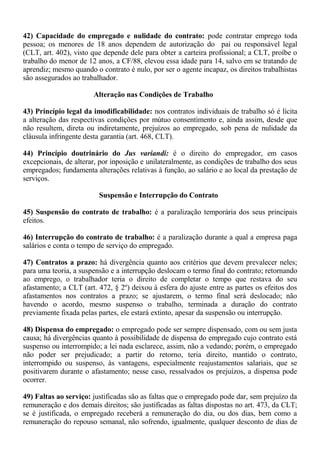 42) Capacidade do empregado e nulidade do contrato: pode contratar emprego toda 
pessoa; os menores de 18 anos dependem de autorização do pai ou responsável legal 
(CLT, art. 402), visto que depende dele para obter a carteira profissional; a CLT, proíbe o 
trabalho do menor de 12 anos, a CF/88, elevou essa idade para 14, salvo em se tratando de 
aprendiz; mesmo quando o contrato é nulo, por ser o agente incapaz, os direitos trabalhistas 
são assegurados ao trabalhador. 
Alteração nas Condições de Trabalho 
43) Princípio legal da imodificabilidade: nos contratos individuais de trabalho só é lícita 
a alteração das respectivas condições por mútuo consentimento e, ainda assim, desde que 
não resultem, direta ou indiretamente, prejuízos ao empregado, sob pena de nulidade da 
cláusula infringente desta garantia (art. 468, CLT). 
44) Princípio doutrinário do Jus variandi: é o direito do empregador, em casos 
excepcionais, de alterar, por inposição e unilateralmente, as condições de trabalho dos seus 
empregados; fundamenta alterações relativas à função, ao salário e ao local da prestação de 
serviços. 
Suspensão e Interrupção do Contrato 
45) Suspensão do contrato de trabalho: é a paralização temporária dos seus principais 
efeitos. 
46) Interrupção do contrato de trabalho: é a paralização durante a qual a empresa paga 
salários e conta o tempo de serviço do empregado. 
47) Contratos a prazo: há divergência quanto aos critérios que devem prevalecer neles; 
para uma teoria, a suspensão e a interrupção deslocam o termo final do contrato; retornando 
ao emprego, o trabalhador teria o direito de completar o tempo que restava do seu 
afastamento; a CLT (art. 472, § 2º) deixou à esfera do ajuste entre as partes os efeitos dos 
afastamentos nos contratos a prazo; se ajustarem, o termo final será deslocado; não 
havendo o acordo, mesmo suspenso o trabalho, terminada a duração do contrato 
previamente fixada pelas partes, ele estará extinto, apesar da suspensão ou interrupção. 
48) Dispensa do empregado: o empregado pode ser sempre dispensado, com ou sem justa 
causa; há divergências quanto à possibilidade de dispensa do empregado cujo contrato está 
suspenso ou interrompido; a lei nada esclarece, assim, não a vedando; porém, o empregado 
não poder ser prejudicado; a partir do retorno, teria direito, mantido o contrato, 
interrompido ou suspenso, às vantagens, especialmente reajustamentos salariais, que se 
positivarem durante o afastamento; nesse caso, ressalvados os prejuízos, a dispensa pode 
ocorrer. 
49) Faltas ao serviço: justificadas são as faltas que o empregado pode dar, sem prejuízo da 
remuneração e dos demais direitos; são justificadas as faltas dispostas no art. 473, da CLT; 
se é justificada, o empregado receberá a remuneração do dia, ou dos dias, bem como a 
remuneração do repouso semanal, não sofrendo, igualmente, qualquer desconto de dias de 
 