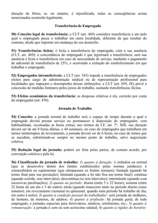 duração de férias; se. no entanto, é injustificada, todas as conseqüências acima 
mencionadas ocorrerão legalmente. 
Transferência de Empregado 
50) Conceito legal de transferência: a CLT (art. 469) considera transferência a ato pelo 
qual o empregado passa a trabalhar em outra localidade, diferente da que resultar do 
contrato, desde que importar em mudança do seu domicílio. 
51) Transferências lícitas: é lícita a transferência do empregado, com a sua anuência 
(CLT, art. 469); a concordância do empregado é que legitimará a transferência; sem sua 
anuência é lícita a transferência em caso de necessidade de serviço, mediante o pagamento 
de adicional de transferência de 25%, e ocorrendo a extinção do estabelecimento em que 
trabalhar o empregado. 
52) Empregados intransferíveis: a CLT (art. 543) impede a transferência de empregados 
eleitos para cargo de administração sindical ou de representação profissional para 
localidades que impeçam o desempenho dessas atribuições; a CLT (art. 659, IX) prevê a 
concessão de medidas liminares pelos juízes do trabalho, sustando transferências ilícitas. 
53) Efeitos econômicos da transferência: as despesas relativas à ela, correrão por conta 
do empregador (art. 470). 
Jornada de Trabalho 
54) Conceito: a jornada normal de trabalho será o espaço de tempo durante o qual o 
empregado deverá prestar serviço ou permanecer à disposição do empregador, com 
habitualidade, excetuadas as horas extras; nos termos da CF, art. 7º, XIII, sua duração 
deverá ser de até 8 horas diárias, e 44 semanais; no caso de empregados que trabalhem em 
turnos ininterruptos de revezamento, a jornada deverá ser de 6 horas, no caso de turnos que 
se sucedem, substituindo-se sempre no mesmo ponto de trabalho, salvo negociação 
coletiva. 
55) Redução legal da jornada: poderá ser feita pelas partes, de comum acordo, por 
convenção coletiva e pela lei. 
56) Classificação da jornada de trabalho: 1) quanto à duração: é ordinária ou normal 
(que se desenvolve dentro dos limites estabelecidos pelas normas jurídicas); é 
extraordinária ou suplementar (que ultrapassam os limites normais); limitada (quando há 
termo final para sua prestação); ilimitada (quando a lei não fixa um termo final); contínua 
(quando corrida, sem intervalos); descontínua (se tem intervalos); intermitente (quando com 
sucessivas paralisações); 2) quanto ao período: diurna (entre 5 e 22 horas); noturna (entre 
22 horas de um dia e 5 do outro); mista (quando transcorre tanto no período diurno como 
noturno); em revezamento (semanal ou quinzenal, quando num periodo há trabalho de dia, 
em outro à noite); 3) quanto à condição pessoal do trabalhador: será jornada de mulheres, 
de homens, de menores, de adultos; 4) quanto à profissão: há jornada geral, de todo 
empregado, e jornadas especiais para ferroviários, médicos, telefonistas, etc.; 5) quanto à 
remuneração: a jornada é com ou sem acréscimo salarial; 6) quanto à rigidez do horário: 
 