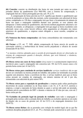 66) Conceito: consiste na distribuição das horas de uma jornada por outra ou outras 
jornadas diárias do quadrimestre (Lei 9601/98); com o sistema de compensação, o 
empregado fará até 2 horas prorrogadas por dia. (art. 59, § 2º) 
A compensação de horas prevista na CLT, significa que durante o quadrimestre que 
servirá de parâmetro as horas além das normais, serão remuneradas sem adicional de horas 
extras; completados os 120 dias o empregador terá que fazer o levantamento do número de 
horas nas quais o empregado trabalhou durante esse período; se esse número não 
ultrapassar o limite normal do quadrimestre, não haverá nenhum pagamento adicional a ser 
efetuado; no entanto, se ultrapassar, o empregador terá que pagar as horas excedentes com 
adicional; nesse caso, como haverá reflexos sobre pagamentos já efetuados nos meses 
anteriores do quadrimestre, a empresa estará obrigada a, nessa ocasião, completar as 
diferenças. 
67) Natureza das horas compensadas: são horas extraordinárias não remuneradas com 
adicional. 
68) Forma: a CF, art. 7º, XIII, admite compensação de horas através de acordo ou 
convenção coletiva; a inobservância da forma escrita prejudicará a eficácia do acordo 
(Enunciado 85 do TST). 
* os mesmos critérios adotados para o acordo de prorrogação devem ser observados no 
sistema de compensaçào quanto à duração, distrato, que será bilateral, e denúncia, 
cabível aqui também. 
69) Horas extras nos casos de força maior: força maior é o acontecimento imprevisível, 
inevitável, para o qual o empregador não concorreu (art. 501 da CLT); nesses casos a lei 
permite horas extras (art. 61 da CLT). 
70) Horas extras para conclusão de serviços inadiáveis: serviços inadiáveis são os que 
devem ser concluídos na mesma jornada de trabalho; não podem ser terminados na jornada 
seguinte sem prejuízos; basta a ocorrência do fato, o serviço inadiável, para que as horas 
extras possam ser exigidas do empregado, em número máximo de até 4 por dia, 
remuneradas com adicional de pelo menos 50%. 
71) Horas extras para a reposição de paralisações: a empresa pode sofrer paralisações 
decorrentes de causas acidentais ou de força maior; o art. 61, § 3º, da CLT, autoriza a 
empresa, a exigir a reposição de horas durante as quais o serviço não pode ser prestado, 
mediante prévia concordância da DRT e durante o máximo de 45 dias por ano, com até 2 
horas extras por dia. 
72) Excluídos da proteção legal da jornada de trabalho: nem todo o empregado é 
protegido pelas normas sobre a jornada diária de trabalho; as exclusões operam-se em razão 
da função; são os casos do gerente (art. 62 da CLT) e do empregado doméstico (Lei 
5859/72). 
73) Horas extras ilícitas: são as prestadas com violação do modelo legal; são as que lhe 
conferem disciplina prejudicial (CLT, art. 9º); a ilicitude pode caracterizar-se pelo excesso 
 