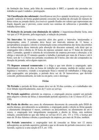 da limitação das horas, pela falta de comunicação à DRT, e quando são prestadas em 
trabalho no qual é vedada a prorrogação. 
74) Classificação dos adicionais: classificam-se em fixos quando invariáveis; progressivos 
quando variáveis de forma gradativamente crescente na medida da elevação do número de 
horas extras na jornada diária; fracionáveis quando fixadas em valores que representam um 
fração daquele que é previsto, como ocorre nos sistemas de sobreaviso e prontidão, do 
trabalho ferroviário. 
75) Redução da jornada com diminuição do salário: é inquestionavelmente lícita, uma 
vez que a CF/88 permite, pela negociação, a redução da jornada. 
76) Intervalos: há intervalos especiais além dos gerais e intervalos interjornadas e 
intrajornadas; entre 2 jornadas deve haver um intervalo mínimo de 11 horas; a 
jurisprudência assegura o direito à remuneração como extraordinárias das horas decorrentes 
da inobservância desse intervalo pela absorção do descanso semanal, vale dizer que os 
empregados têm o direito às 24 horas do repouso semanal, mais as 11 horas do intervalo 
entre 2 jornadas, quando o sistema de revezamento da empresa provocar a absorção; a lei 
obriga o intervalo de 15 minutos quando o trabalho é prestado por mais de 4 horas e até 6 
horas; será de 1 a 2 horas nas jornadas excedentes de 6 horas; eles não são computados na 
duração da jornada, salvo alguns especiais. 
77) Repouso semanal remunerado: é a folga a que tem direito o empregado, após 
determinado número de dias ou horas de trabalho por semana, medida de caráter social, 
higiênico e recreativo, visando a recuperação física e mental do trabalhador; é folga paga 
pelo empregador; em princípio, o período deve ser de 24 honsecutivas, que deverão 
coincidir, preferencialmente, no todo ou em parte, com o domingo. 
Férias 
78) Período: o período de férias anuais deve ser de 30 dias corridos, se o trabalhador não 
tiver faltado injustificadamente, mais de 5 vezes ao serviço. 
79) Período aquisitivo: admitido na empresa, o empregado precisa cumprir um período 
para adquirir o direito de férias; é denominado período aquisitivo; é de 12 meses (CLT, art. 
130). 
80) Perda do direito: nos casos de afastamento decorrente de concessão pelo INSS de 
auxílio doença, previdenciário ou acidentário, o empregado perde o direito às férias quando 
o afastamento ultrapassar 6 meses, contínuos ou descontínuos; no afastamento de até 6 
meses, o empregado terá integralmente assegurado o direito às férias, sem nenhima 
redução, considerando-se que não faltou ao serviço (CLT, arts. 131 a 133); a licença por 
mais de 30 dias fulmina o direito; a paralisação da empresa, por mais de 30 dias, também. 
81) Período concessivo: o empregador terá de conceder as férias nos 12 meses 
subseqüentes ao período aquisitivo, período a que se dá nome de período concessivo; não o 
fazendo, sujeita-se a uma sanção (CLT, art. 134). 
 