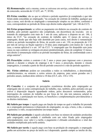 82) Remuneração: será a mesma, como se estivesse em serviço, coincidindo com a do dia 
da concessão, acrescida de 1/3 (CF, art. 7º, XVII). 
83) Férias vencidas: são as que se referem a período aquisitivo já completado e que não 
foram ainda concedidas ao empregado; “na cessação do contrato de trabalho, qualquer que 
seja a causa, será devida ao empregado a remuneração simples ou em dobro, conforme o 
caso, correspondente ao período de férias cujo direito tenha adquirido” (art. 146 da CLT). 
84) Férias proporcionais: se refere ao pagamento em dinheiro na cessação do contrato de 
trabalho, pelo período aquisitivo não completado, em decorrência da rescisão; em se 
tratando de empregados com mais de 1 ano de casa, aplica-se o disposto no art. 146, § 
único da CLT: “na cessação do contrato de trabalho após 12 meses de serviço, o 
empregado, desde que não haja sido demitido por justa causa, terá direito à remuneração 
relativa ao período incompleto de férias, de acordo com o art. 130, na proporção de 1/12 
por mês de serviço ou fração superior a 14 dias; para empregados com menso de 1 ano de 
casa, a norma aplicável é o art. 147 da CLT: “o empregado que for despedido sem justa 
causa ou cujo contrato se extinguiu em prazo predeterminado, antes de completar 12 meses, 
terá direito à remuneração relativa ao período incompleto de férias, de conformidade com o 
artigo anterior”. 
85) Prescrição: extinto o contrato é de 2 anos o prazo para ingressar com o processo 
judicial, e durante a relação de emprego é de 5 anos; a prescrição, durante o vínculo 
empregatício, é contada a partir do fim do período concessivo e não do período aquisitivo. 
86) Férias coletivas: podem ser concedidas a todos os trabalhadores, a determinados 
estabelecimentos, ou somente a certos setores da empresa, para serem gozadas em 2 
períodos anuais, nenhum deles inferior a 10 dias (CLT, arts. 134 e 135). 
Salário 
87) Conceito: é o conjunto de percepções econômicas devidas pelo empregador ao 
empregado não só como contraprestação do trabalho, mas, também, pelos períodos em que 
estiver à disposição daquele aguardando ordens, pelos descansos remunerados, pelas 
interrupções do contrato de trabalho ou por força de lei; não tem natureza salarial as 
indenizações, a participação nos lucros, os benefícios e complementações previdenciárias e 
os direitos intelectuais. 
88) Salário por tempo: é aquele pago em função do tempo no qual o trabalho foi prestado 
ou o empregado permaneceu à disposição do empregador, ou seja, a hora, o dia, a semana, 
a quinzena e o mês, excepcionalmente um tempo maior. 
89) Salário por produção: é aquele calculado com base no número de unidades produzidas 
pelo empregado; cada unidade é retribuída com um valor fixado pelo empregador 
antecipadamente; esse valor é a tarifa; o pagamento é efetuado calculando-se o total das 
unidades multiplicado pela tarifa unitária. 
90) Salário por tarefa: é aquele pago com base na produção do empregado; o empregado 
ganha um acréscimo no preço da tarefa ou é dispensado, quando cumpre as tarefas do dia, 
 