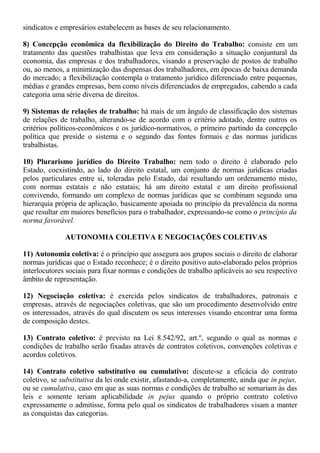 sindicatos e empresários estabelecem as bases de seu relacionamento. 
8) Concepção econômica da flexibilização do Direito do Trabalho: consiste em um 
tratamento das questões trabalhistas que leva em consideração a situação conjuntural da 
economia, das empresas e dos trabalhadores, visando a preservação de postos de trabalho 
ou, ao menos, a minimização das dispensas dos trabalhadores, em épocas de baixa demanda 
do mercado; a flexibilização contempla o tratamento jurídico diferenciado entre pequenas, 
médias e grandes empresas, bem como níveis diferenciados de empregados, cabendo a cada 
categoria uma série diversa de direitos. 
9) Sistemas de relações de trabalho: há mais de um ângulo de classificação dos sistemas 
de relações de trabalho, alterando-se de acordo com o critério adotado, dentre outros os 
critérios políticos-econômicos e os jurídico-normativos, o primeiro partindo da concepção 
política que preside o sistema e o segundo das fontes formais e das normas jurídicas 
trabalhistas. 
10) Plurarismo jurídico do Direito Trabalho: nem todo o direito é elaborado pelo 
Estado, coexistindo, ao lado do direito estatal, um conjunto de normas jurídicas criadas 
pelos particulares entre si, toleradas pelo Estado, daí resultando um ordenamento misto, 
com normas estatais e não estatais; há um direito estatal e um direito profissional 
convivendo, formando um complexo de normas jurídicas que se combinam segundo uma 
hierarquia própria de aplicação, basicamente apoiada no princípio da prevalência da norma 
que resultar em maiores benefícios para o trabalhador, expressando-se como o princípio da 
norma favorável. 
AUTONOMIA COLETIVA E NEGOCIAÇÕES COLETIVAS 
11) Autonomia coletiva: é o princípio que assegura aos grupos sociais o direito de elaborar 
normas jurídicas que o Estado reconhece; é o direito positivo auto-elaborado pelos próprios 
interlocutores sociais para fixar normas e condições de trabalho aplicáveis ao seu respectivo 
âmbito de representação. 
12) Negociação coletiva: é exercida pelos sindicatos de trabalhadores, patronais e 
empresas, através de negociações coletivas, que são um procedimento desenvolvido entre 
os interessados, através do qual discutem os seus interesses visando encontrar uma forma 
de composição destes. 
13) Contrato coletivo: é previsto na Lei 8.542/92, art.º, segundo o qual as normas e 
condições de trabalho serão fixadas através de contratos coletivos, convenções coletivas e 
acordos coletivos. 
14) Contrato coletivo substitutivo ou cumulativo: discute-se a eficácia do contrato 
coletivo, se substitutiva da lei onde existir, afastando-a, completamente, ainda que in pejus, 
ou se cumulativa, caso em que as suas normas e condições de trabalho se somariam às das 
leis e somente teriam aplicabilidade in pejus quando o próprio contrato coletivo 
expressamente o admitisse, forma pelo qual os sindicatos de trabalhadores visam a manter 
as conquistas das categorias. 
 